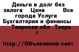 Деньги в долг без залога  › Цена ­ 100 - Все города Услуги » Бухгалтерия и финансы   . Тверская обл.,Тверь г.